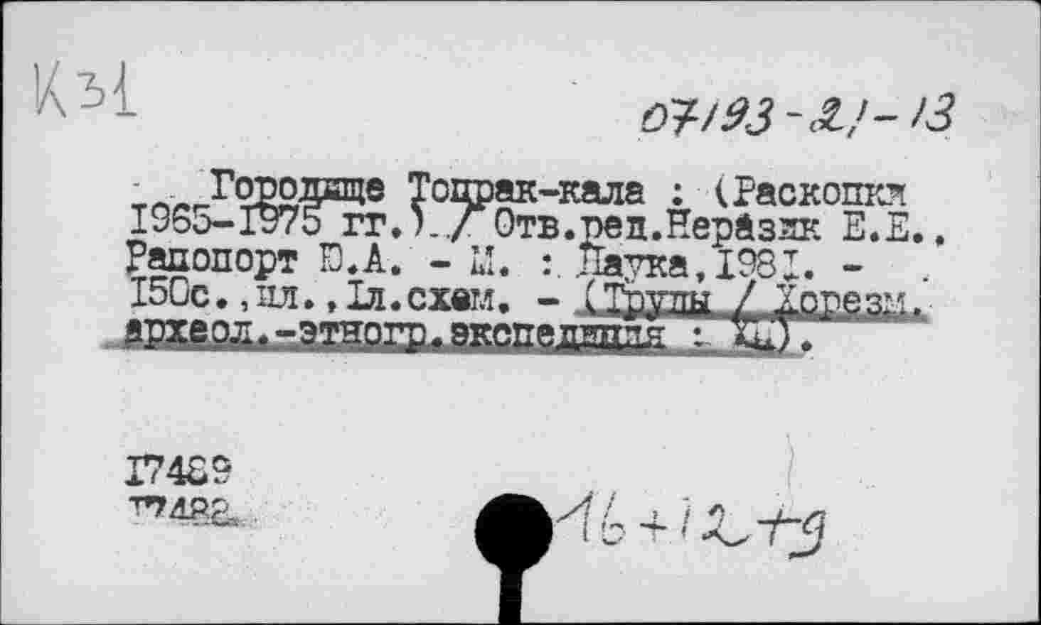 ﻿Кьі
03/93-З,'- ІЗ
~ Городище Топрак-кала : (Раскопки 1955-1975 ггЛ../ Отв.ред.Неразяк Е.Е..
Рапопорт Đ.A. - LI. : Латка. 1981. -І50с.,ил.,Іл.схвтл. - Струпи / .Хорезм»
lUltttl
I74S9 ^đP.a
